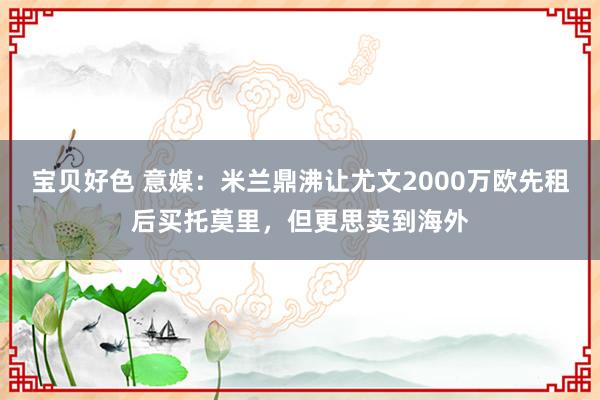 宝贝好色 意媒：米兰鼎沸让尤文2000万欧先租后买托莫里，但更思卖到海外