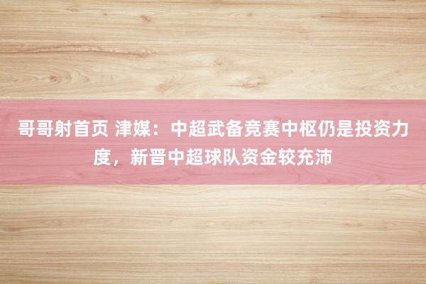 哥哥射首页 津媒：中超武备竞赛中枢仍是投资力度，新晋中超球队资金较充沛
