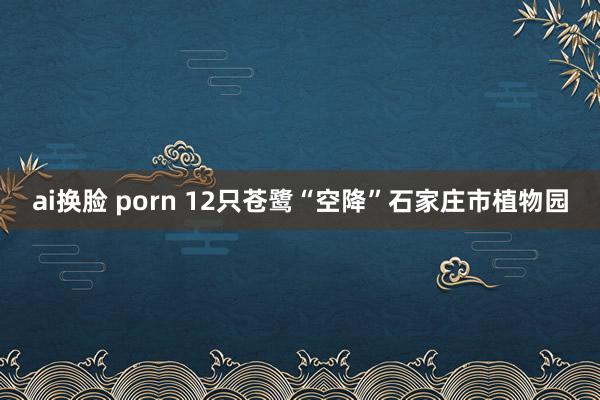 ai换脸 porn 12只苍鹭“空降”石家庄市植物园