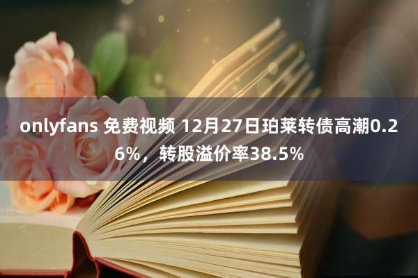 onlyfans 免费视频 12月27日珀莱转债高潮0.26%，转股溢价率38.5%
