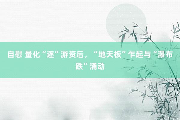 自慰 量化“逐”游资后，“地天板”乍起与“瀑布跌”涌动