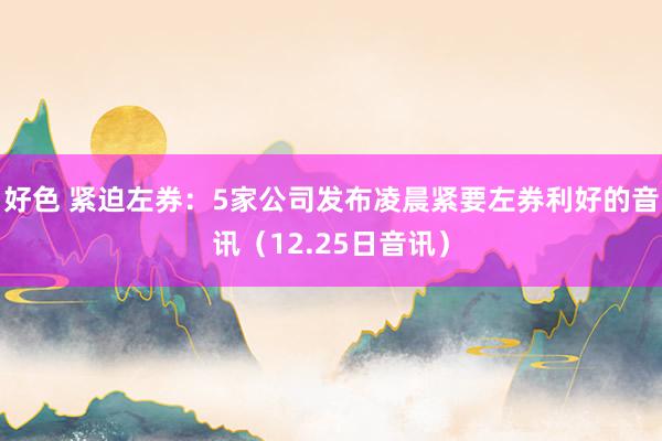 好色 紧迫左券：5家公司发布凌晨紧要左券利好的音讯（12.25日音讯）