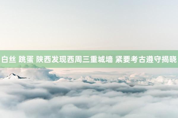白丝 跳蛋 陕西发现西周三重城墙 紧要考古遵守揭晓