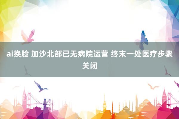 ai换脸 加沙北部已无病院运营 终末一处医疗步骤关闭