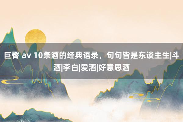 巨臀 av 10条酒的经典语录，句句皆是东谈主生|斗酒|李白|爱酒|好意思酒