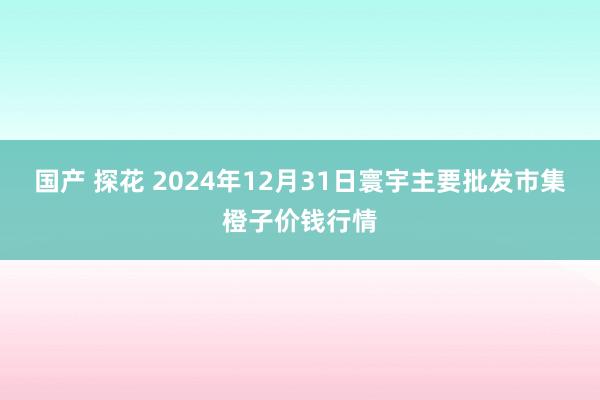 国产 探花 2024年12月31日寰宇主要批发市集橙子价钱行情