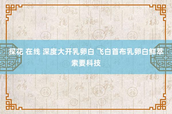 探花 在线 深度大开乳卵白 飞白首布乳卵白鲜萃索要科技