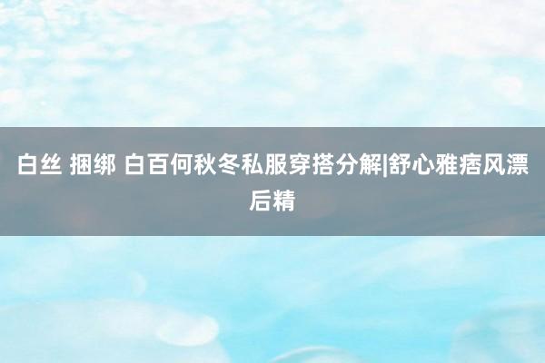 白丝 捆绑 白百何秋冬私服穿搭分解|舒心雅痞风漂后精
