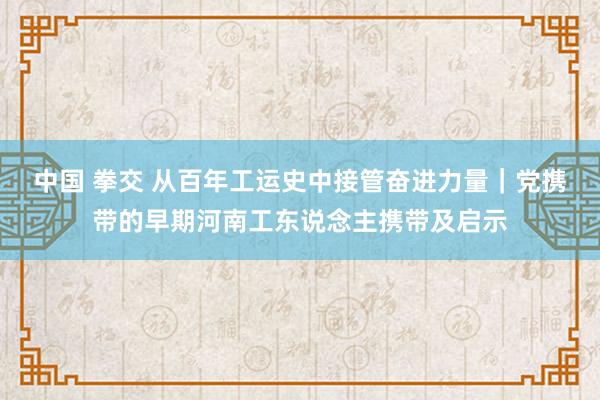 中国 拳交 从百年工运史中接管奋进力量｜党携带的早期河南工东说念主携带及启示