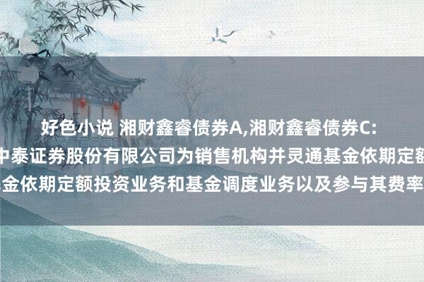 好色小说 湘财鑫睿债券A,湘财鑫睿债券C: 对于旗下部分基金加多中泰证券股份有限公司为销售机构并灵通基金依期定额投资业务和基金调度业务以及参与其费率优惠步履的公告