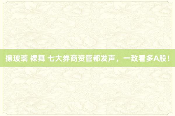 擦玻璃 裸舞 七大券商资管都发声，一致看多A股！