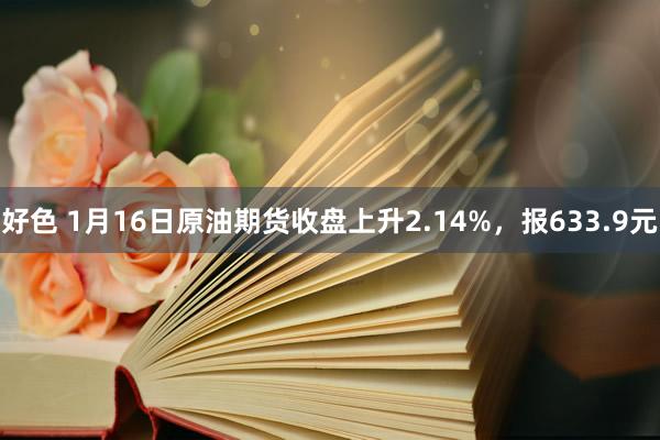 好色 1月16日原油期货收盘上升2.14%，报633.9元