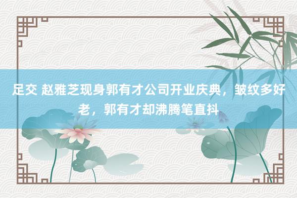 足交 赵雅芝现身郭有才公司开业庆典，皱纹多好老，郭有才却沸腾笔直抖