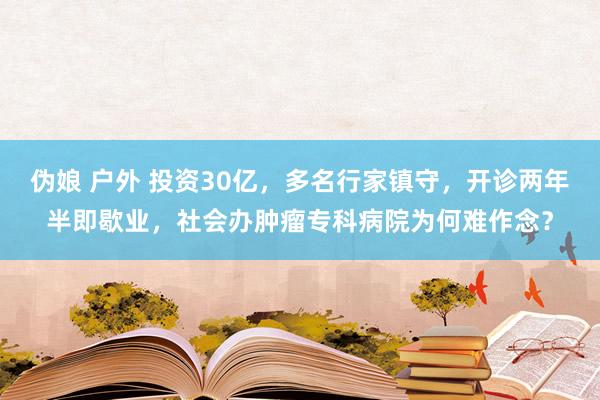 伪娘 户外 投资30亿，多名行家镇守，开诊两年半即歇业，社会办肿瘤专科病院为何难作念？