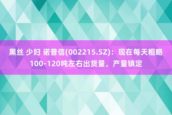 黑丝 少妇 诺普信(002215.SZ)：现在每天粗略100-120吨左右出货量，产量镇定