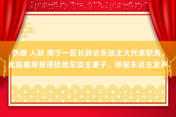 伪娘 人妖 南宁一区长辞去东谈主大代表职务，此前被举报侵扰他东谈主妻子，举报东谈主发声