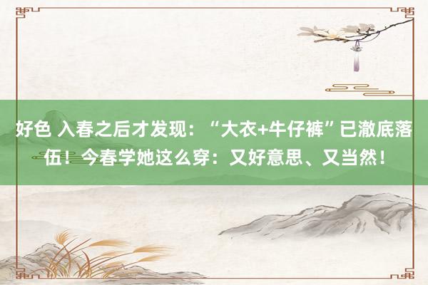 好色 入春之后才发现：“大衣+牛仔裤”已澈底落伍！今春学她这么穿：又好意思、又当然！