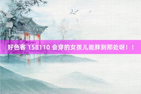 好色客 158110 会穿的女孩儿能胖到那处呀！！