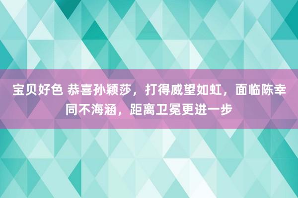 宝贝好色 恭喜孙颖莎，打得威望如虹，面临陈幸同不海涵，距离卫冕更进一步