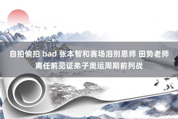 自拍偷拍 bad 张本智和赛场泪别恩师 田势老师离任前见证弟子奥运周期前列战