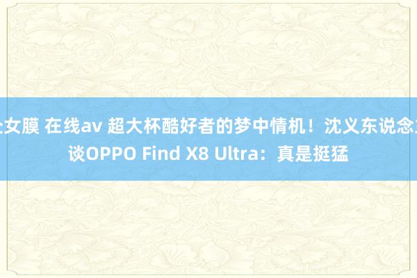 处女膜 在线av 超大杯酷好者的梦中情机！沈义东说念主谈OPPO Find X8 Ultra：真是挺猛
