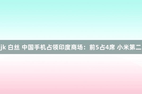 jk 白丝 中国手机占领印度商场：前5占4席 小米第二