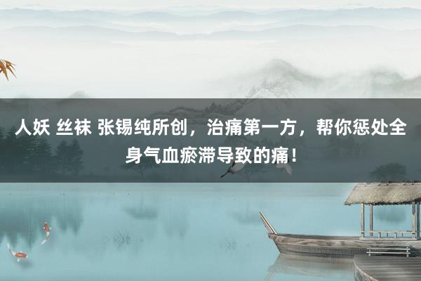 人妖 丝袜 张锡纯所创，治痛第一方，帮你惩处全身气血瘀滞导致的痛！