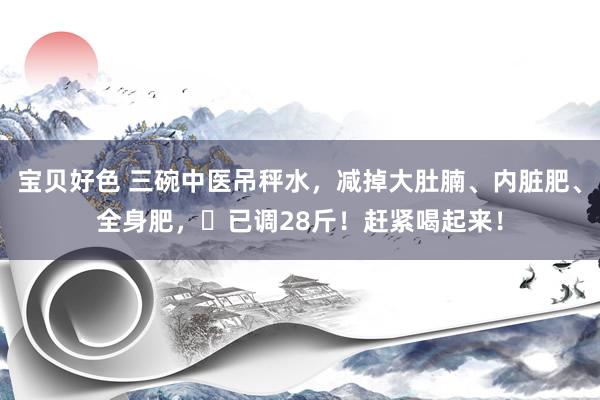 宝贝好色 三碗中医吊秤水，减掉大肚腩、内脏肥、全身肥，​已调28斤！赶紧喝起来！