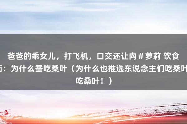 爸爸的乖女儿，打飞机，口交还让禸＃萝莉 饮食指南：为什么蚕吃桑叶（为什么也推选东说念主们吃桑叶！）