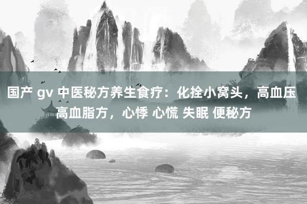 国产 gv 中医秘方养生食疗：化拴小窝头，高血压 高血脂方，心悸 心慌 失眠 便秘方