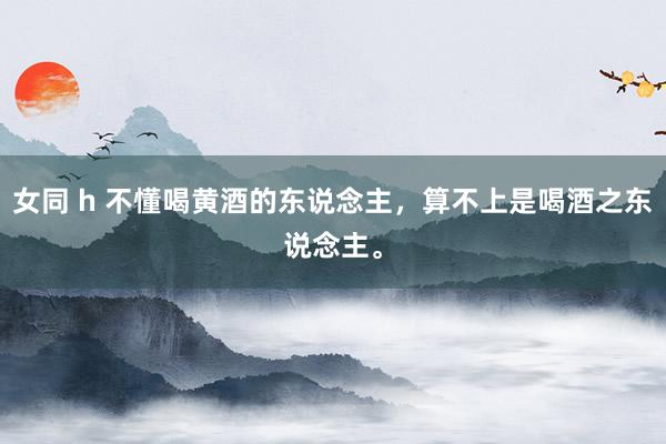 女同 h 不懂喝黄酒的东说念主，算不上是喝酒之东说念主。