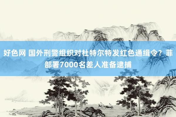好色网 国外刑警组织对杜特尔特发红色通缉令？菲部署7000名差人准备逮捕