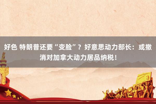 好色 特朗普还要“变脸”？好意思动力部长：或撤消对加拿大动力居品纳税！