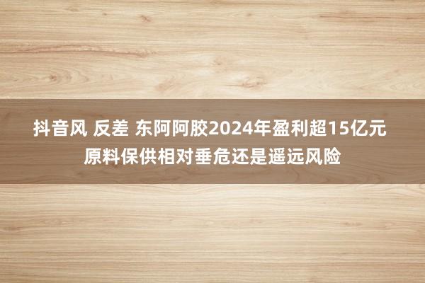 抖音风 反差 东阿阿胶2024年盈利超15亿元 原料保供相对垂危还是遥远风险