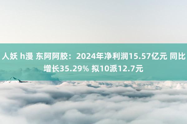 人妖 h漫 东阿阿胶：2024年净利润15.57亿元 同比增长35.29% 拟10派12.7元