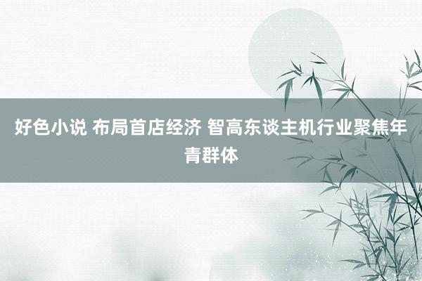 好色小说 布局首店经济 智高东谈主机行业聚焦年青群体