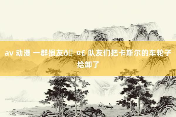 av 动漫 一群损友🤣 队友们把卡斯尔的车轮子给卸了