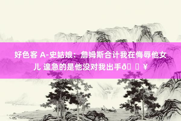 好色客 A-史姑娘：詹姆斯合计我在侮辱他女儿 遑急的是他没对我出手😥