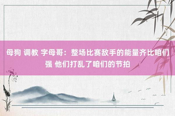 母狗 调教 字母哥：整场比赛敌手的能量齐比咱们强 他们打乱了咱们的节拍