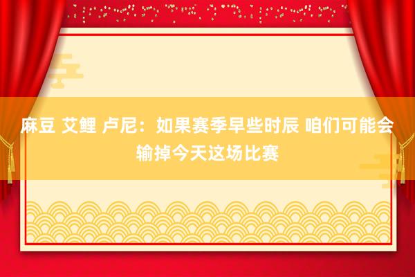 麻豆 艾鲤 卢尼：如果赛季早些时辰 咱们可能会输掉今天这场比赛