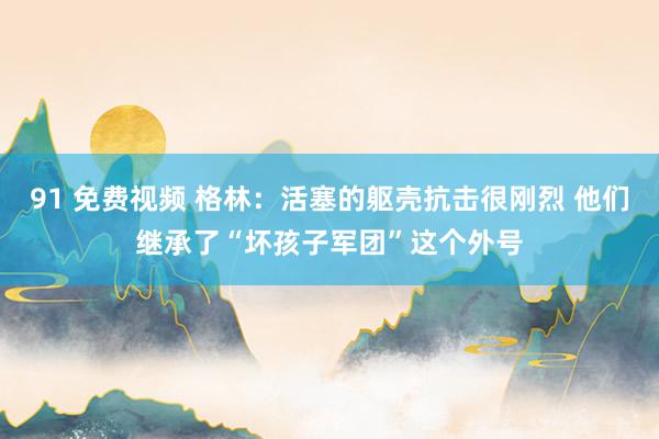 91 免费视频 格林：活塞的躯壳抗击很刚烈 他们继承了“坏孩子军团”这个外号