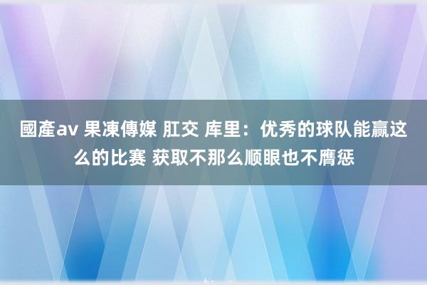 國產av 果凍傳媒 肛交 库里：优秀的球队能赢这么的比赛 获取不那么顺眼也不膺惩
