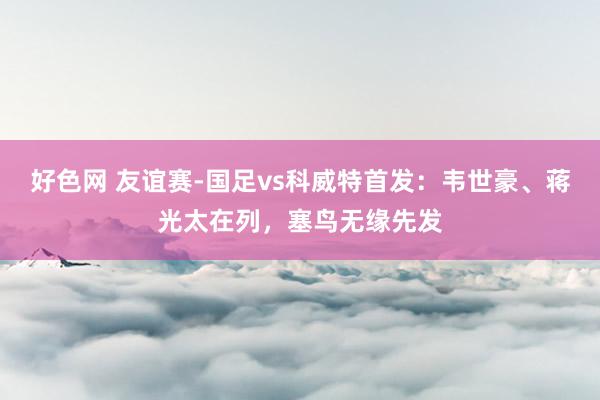 好色网 友谊赛-国足vs科威特首发：韦世豪、蒋光太在列，塞鸟无缘先发