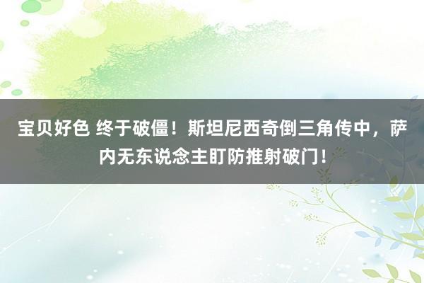 宝贝好色 终于破僵！斯坦尼西奇倒三角传中，萨内无东说念主盯防推射破门！