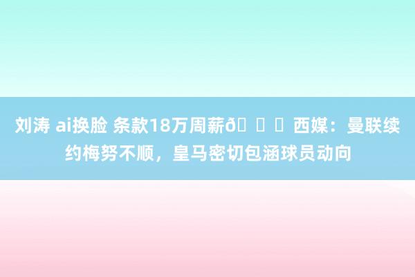 刘涛 ai换脸 条款18万周薪👀西媒：曼联续约梅努不顺，皇马密切包涵球员动向