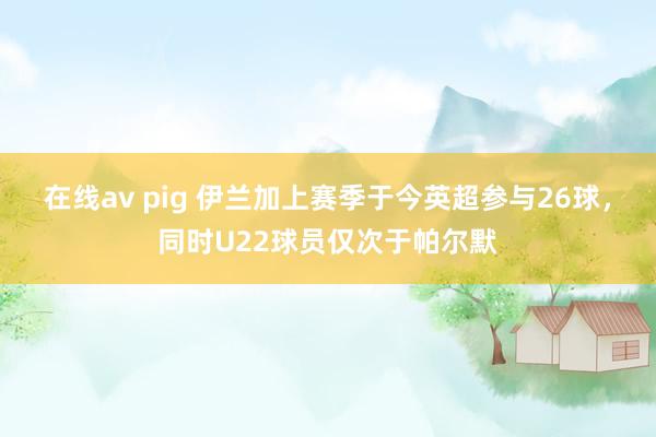 在线av pig 伊兰加上赛季于今英超参与26球，同时U22球员仅次于帕尔默