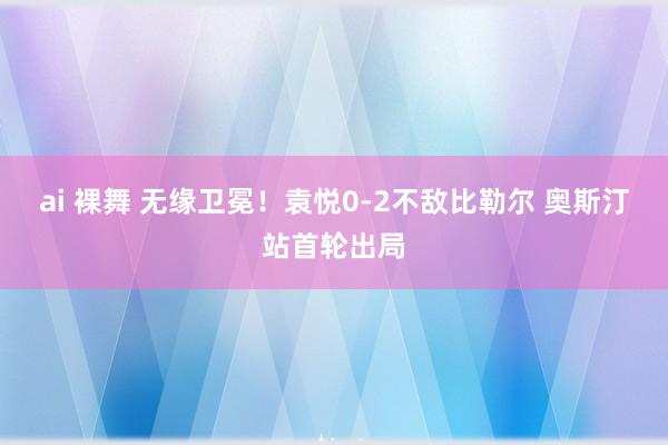 ai 裸舞 无缘卫冕！袁悦0-2不敌比勒尔 奥斯汀站首轮出局