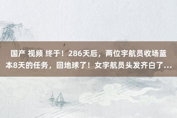 国产 视频 终于！286天后，两位宇航员收场蓝本8天的任务，回地球了！女宇航员头发齐白了…