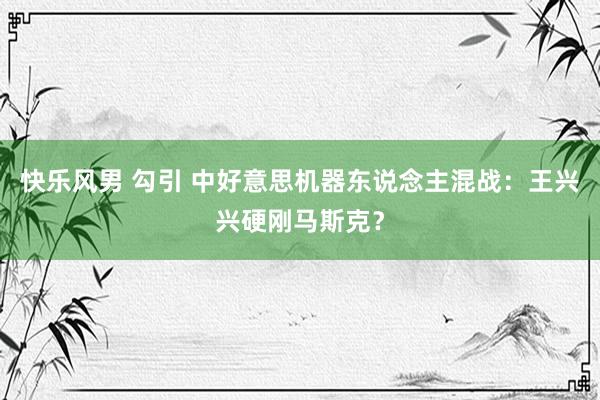 快乐风男 勾引 中好意思机器东说念主混战：王兴兴硬刚马斯克？