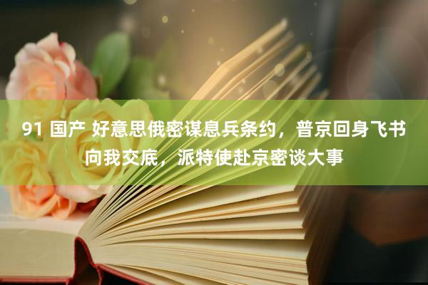 91 国产 好意思俄密谋息兵条约，普京回身飞书向我交底，派特使赴京密谈大事